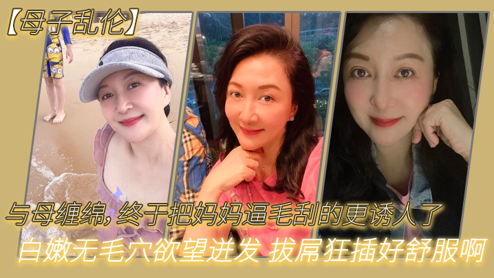 母子乱伦与母缠绵终于把妈妈逼毛刮的更诱人了白嫩无毛穴欲望迸发拔屌狂插好舒服啊儿好硬太爽了- www.jdav.vip