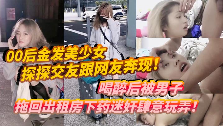 00后金发美少女探探交友跟网友奔现喝醉后被男子拖回出租房下药迷奸肆意玩弄- www.jdav.vip